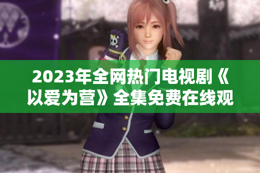 2023年全网热门电视剧《以爱为营》全集免费在线观看