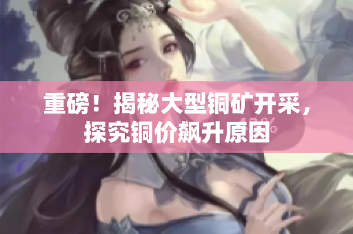 重磅！揭秘大型铜矿开采，探究铜价飙升原因