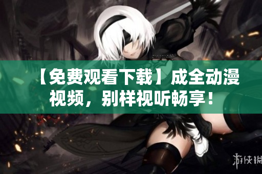 【免费观看下载】成全动漫视频，别样视听畅享！