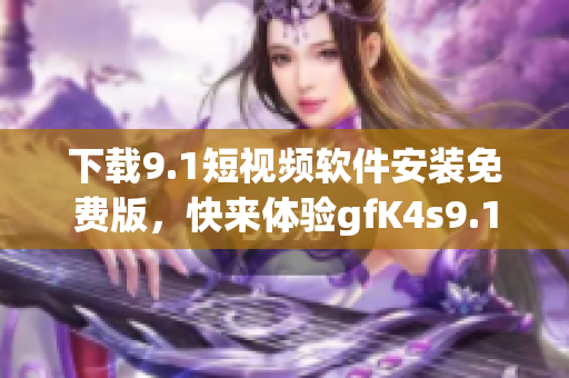 下载9.1短视频软件安装免费版，快来体验gfK4s9.1短视频