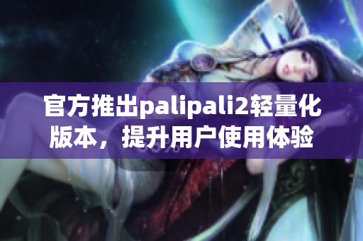 官方推出palipali2轻量化版本，提升用户使用体验