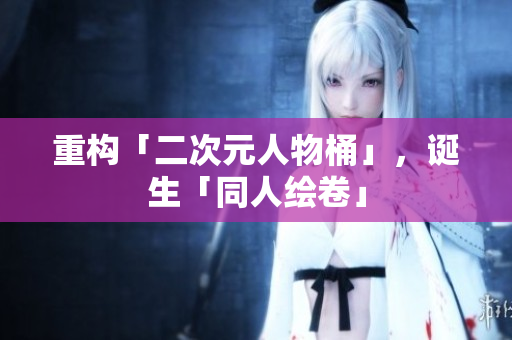 重构「二次元人物桶」，诞生「同人绘卷」