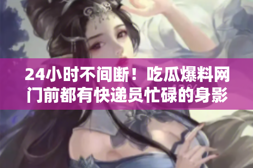 24小时不间断！吃瓜爆料网门前都有快递员忙碌的身影