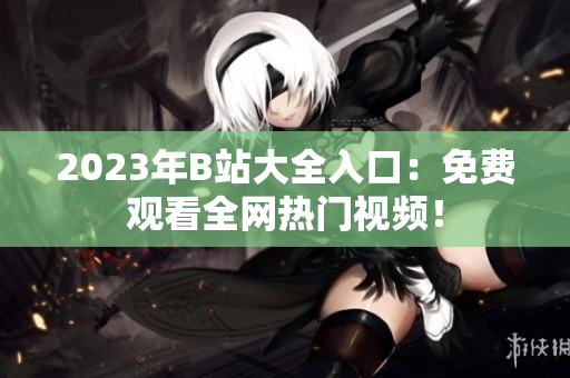 2023年B站大全入口：免费观看全网热门视频！