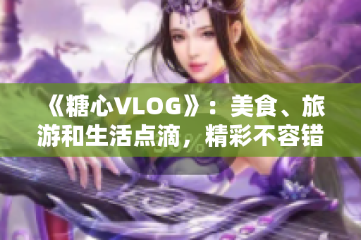 《糖心VLOG》：美食、旅游和生活点滴，精彩不容错过！