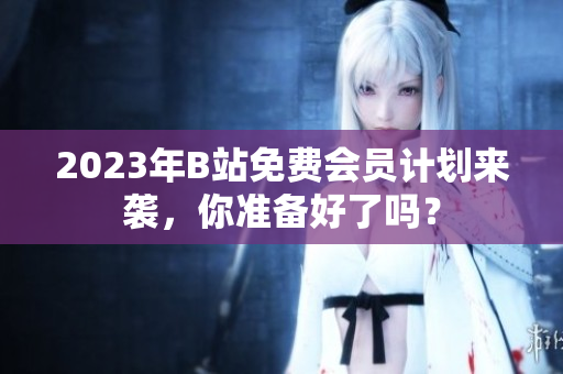 2023年B站免费会员计划来袭，你准备好了吗？