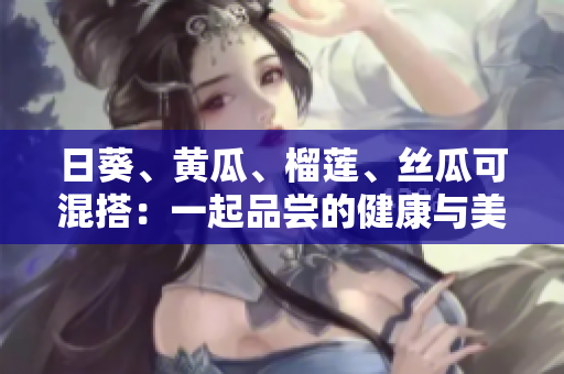 日葵、黄瓜、榴莲、丝瓜可混搭：一起品尝的健康与美味！