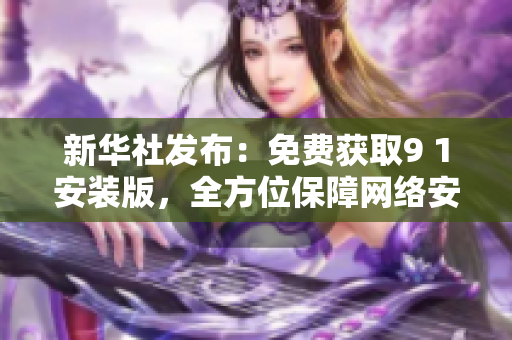 新华社发布：免费获取9 1安装版，全方位保障网络安全
