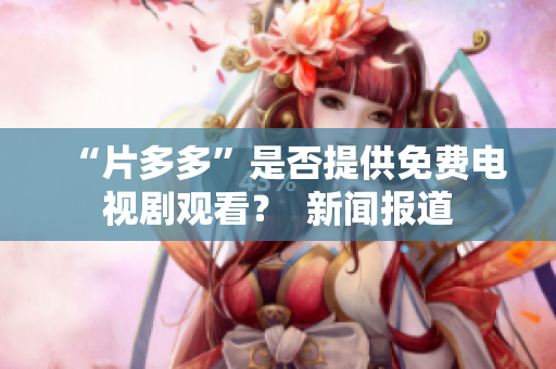 “片多多”是否提供免费电视剧观看？  新闻报道