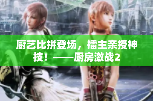 厨艺比拼登场，擂主亲授神技！——厨房激战2