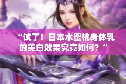 “试了！日本水蜜桃身体乳的美白效果究竟如何？”