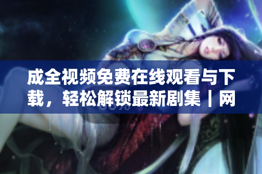 成全视频免费在线观看与下载，轻松解锁最新剧集｜网络编辑推荐