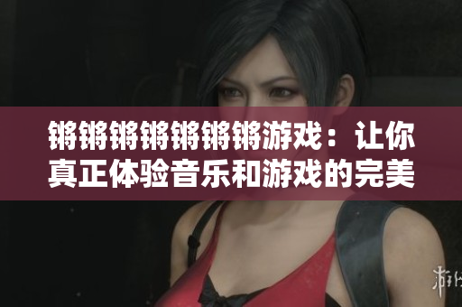 锵锵锵锵锵锵锵游戏：让你真正体验音乐和游戏的完美结合