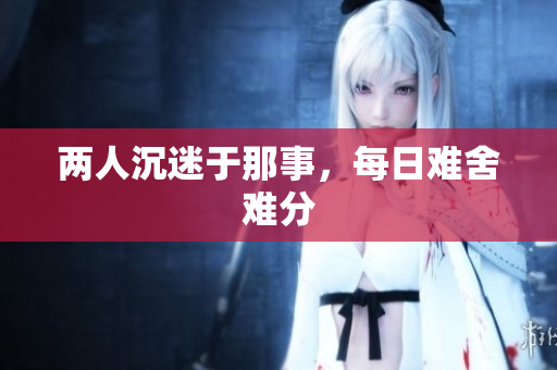 两人沉迷于那事，每日难舍难分