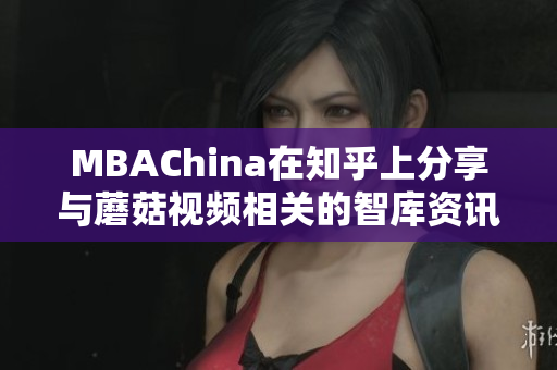 MBAChina在知乎上分享与蘑菇视频相关的智库资讯