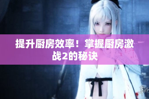 提升厨房效率！掌握厨房激战2的秘诀