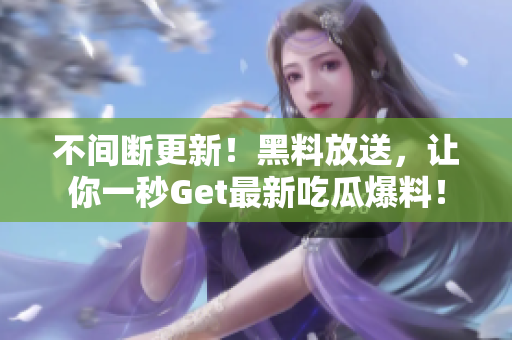 不间断更新！黑料放送，让你一秒Get最新吃瓜爆料！