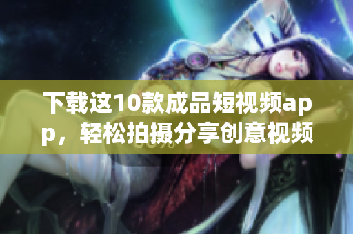 下载这10款成品短视频app，轻松拍摄分享创意视频