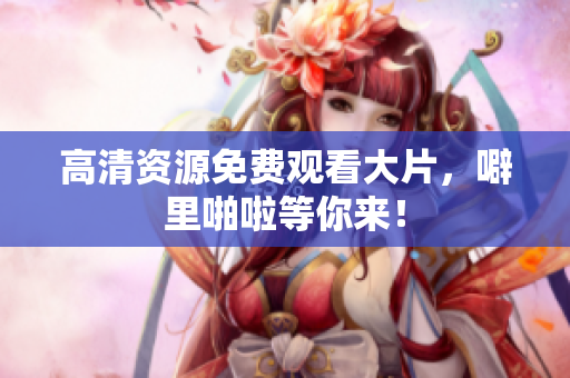 高清资源免费观看大片，噼里啪啦等你来！
