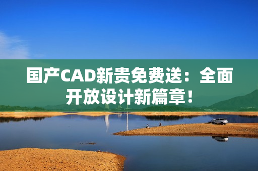 国产CAD新贵免费送：全面开放设计新篇章！