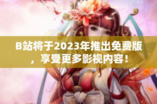 B站将于2023年推出免费版，享受更多影视内容！