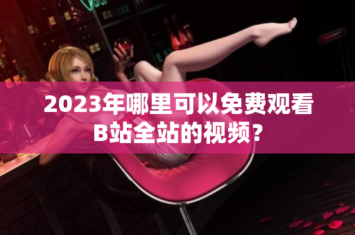2023年哪里可以免费观看B站全站的视频？