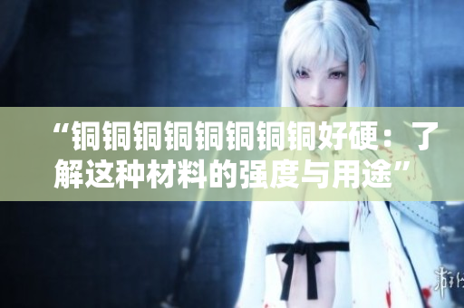“铜铜铜铜铜铜铜铜好硬：了解这种材料的强度与用途”