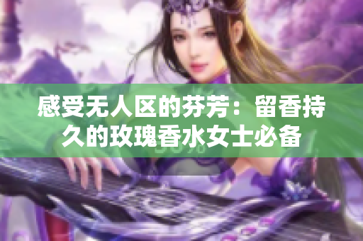 感受无人区的芬芳：留香持久的玫瑰香水女士必备