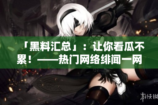 「黑料汇总」：让你看瓜不累！——热门网络绯闻一网打尽