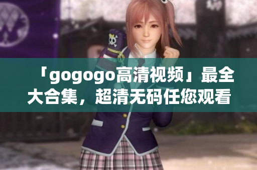 「gogogo高清视频」最全大合集，超清无码任您观看