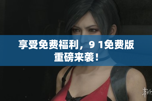 享受免费福利，9 1免费版重磅来袭！