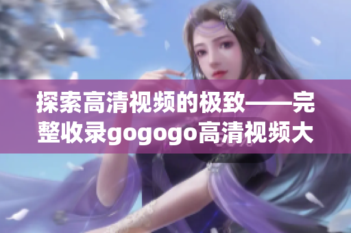 探索高清视频的极致——完整收录gogogo高清视频大全