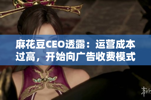 麻花豆CEO透露：运营成本过高，开始向广告收费模式转型