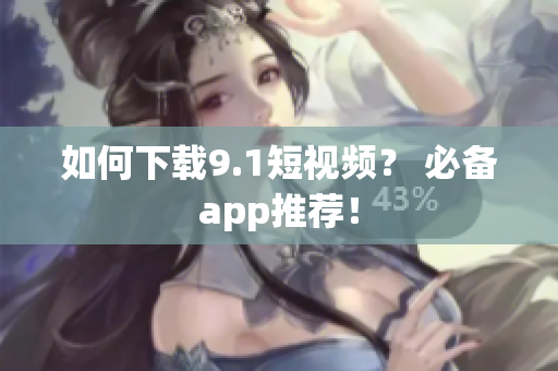 如何下载9.1短视频？ 必备app推荐！