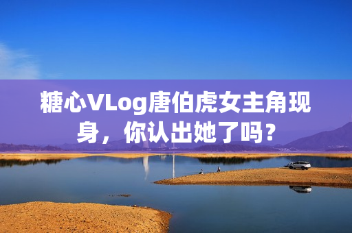 糖心VLog唐伯虎女主角现身，你认出她了吗？