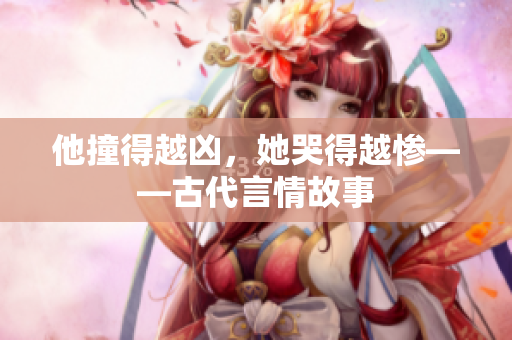 他撞得越凶，她哭得越惨——古代言情故事