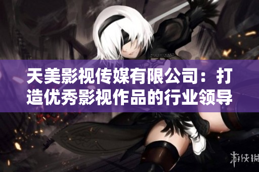天美影视传媒有限公司：打造优秀影视作品的行业领导者