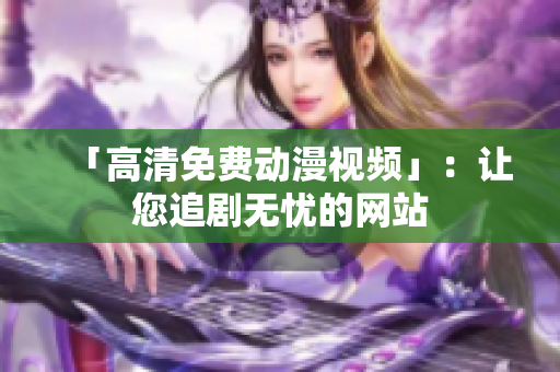 「高清免费动漫视频」：让您追剧无忧的网站