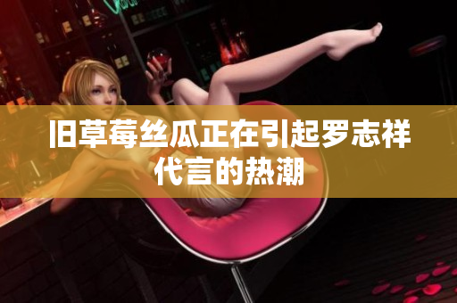 旧草莓丝瓜正在引起罗志祥代言的热潮