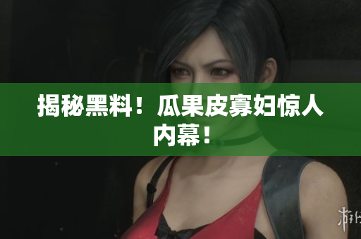 揭秘黑料！瓜果皮寡妇惊人内幕！