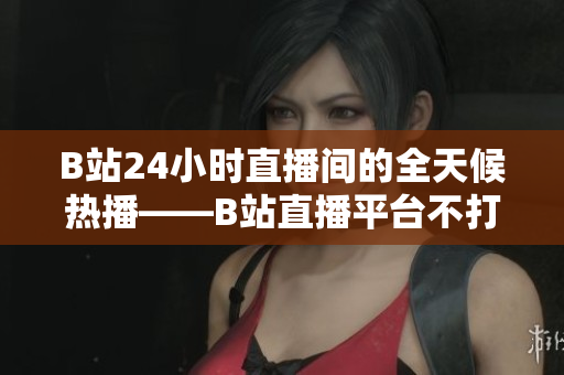 B站24小时直播间的全天候热播——B站直播平台不打烊！