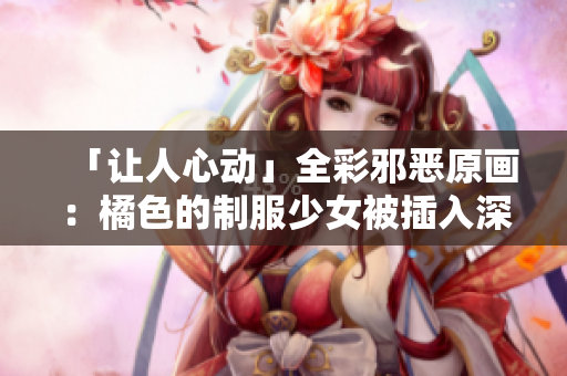 「让人心动」全彩邪恶原画：橘色的制服少女被插入深深