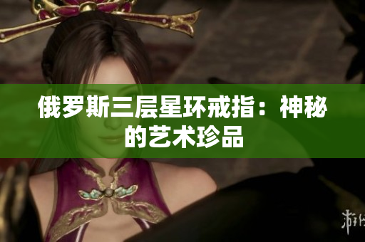 俄罗斯三层星环戒指：神秘的艺术珍品