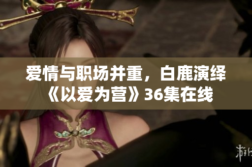爱情与职场并重，白鹿演绎《以爱为营》36集在线