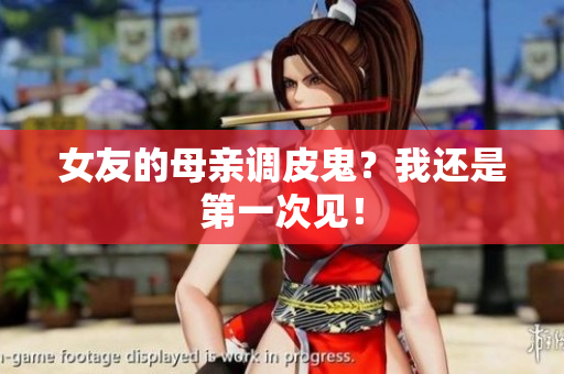 女友的母亲调皮鬼？我还是第一次见！