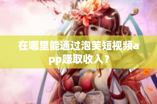 在哪里能通过泡芙短视频app赚取收入？
