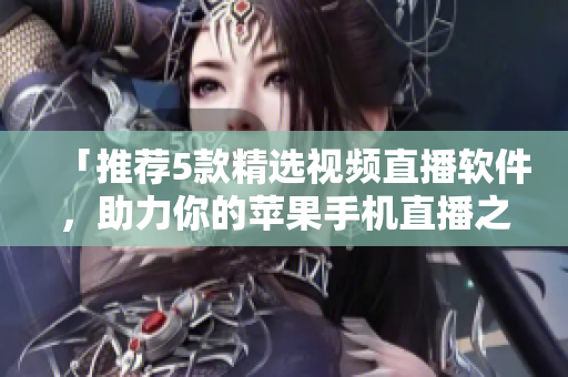 「推荐5款精选视频直播软件，助力你的苹果手机直播之路」
