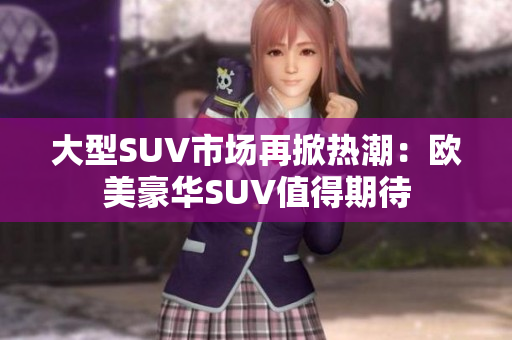 大型SUV市场再掀热潮：欧美豪华SUV值得期待