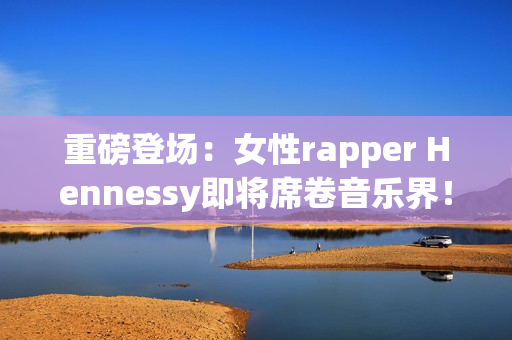 重磅登场：女性rapper Hennessy即将席卷音乐界！