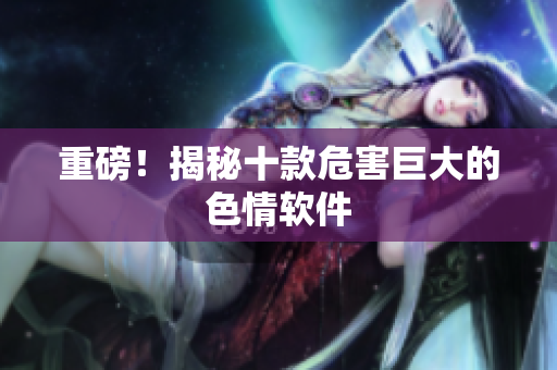 重磅！揭秘十款危害巨大的色情软件